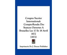 Congres Sucrier International: Compte-Rendu Des Seances Ouvertes a Bruxelles Les 17 Et 18 Avril 1872 (1872)