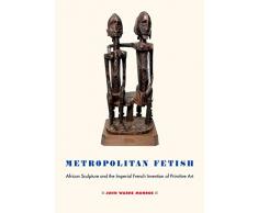 Metropolitan Fetish: African Sculpture and the Imperial French Invention of Primitive Art